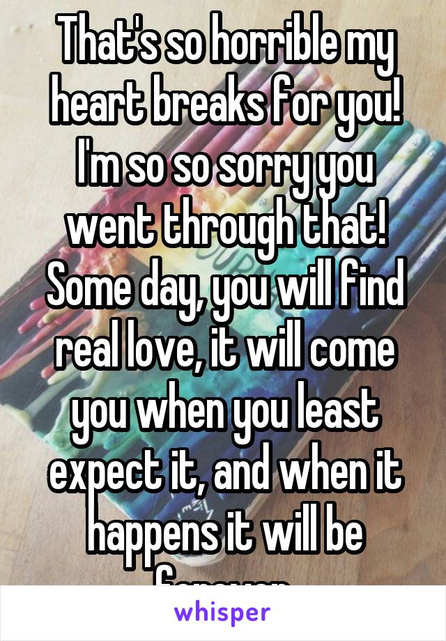 That's so horrible my heart breaks for you! I'm so so sorry you went through that! Some day, you will find real love, it will come you when you least expect it, and when it happens it will be forever.