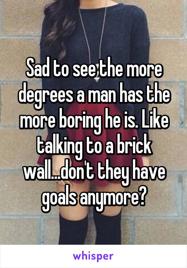 Sad to see the more degrees a man has the more boring he is. Like talking to a brick wall...don't they have goals anymore?