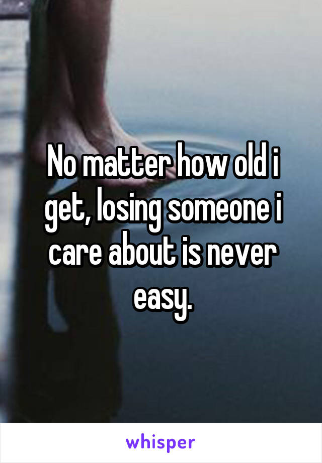 No matter how old i get, losing someone i care about is never easy.