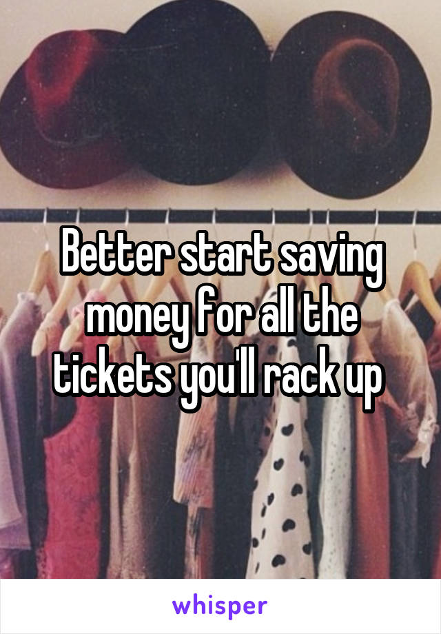 Better start saving money for all the tickets you'll rack up 