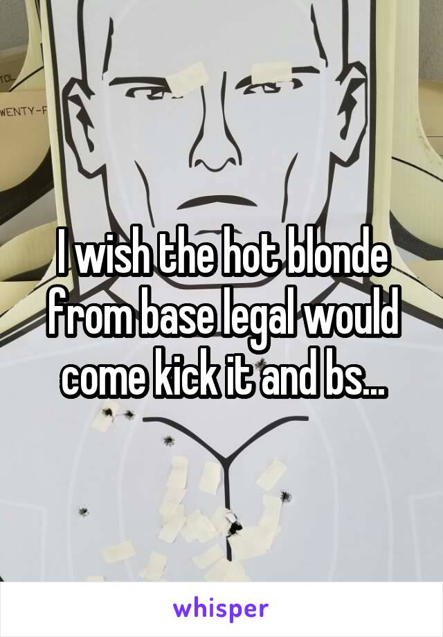 I wish the hot blonde from base legal would come kick it and bs...