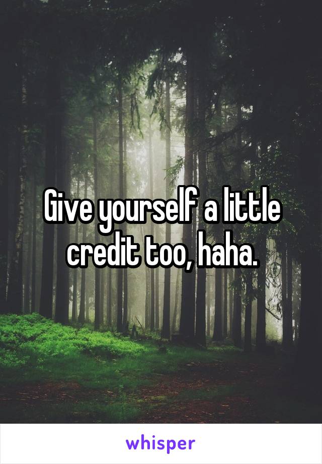 Give yourself a little credit too, haha.