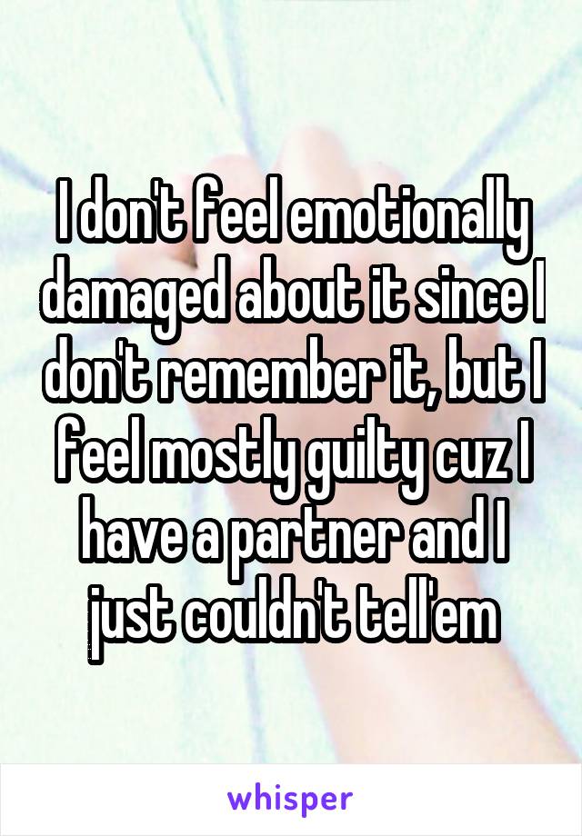 I don't feel emotionally damaged about it since I don't remember it, but I feel mostly guilty cuz I have a partner and I just couldn't tell'em