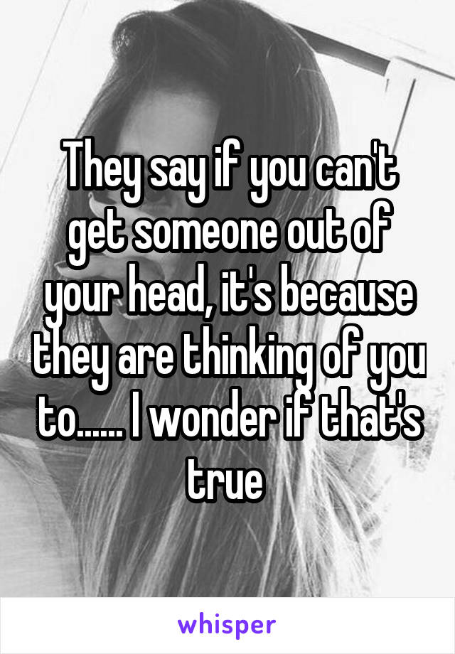 They say if you can't get someone out of your head, it's because they are thinking of you to...... I wonder if that's true 