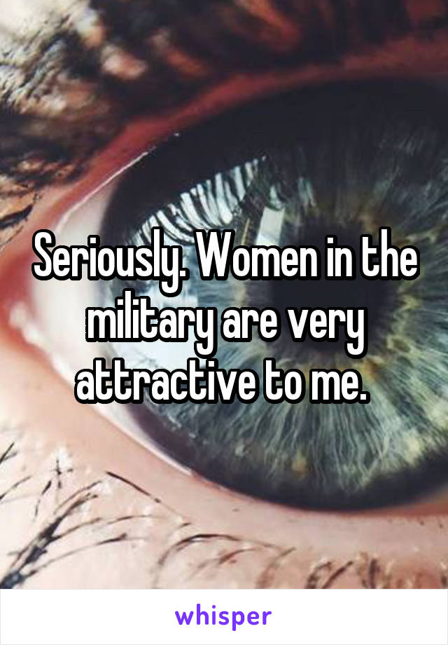 Seriously. Women in the military are very attractive to me. 