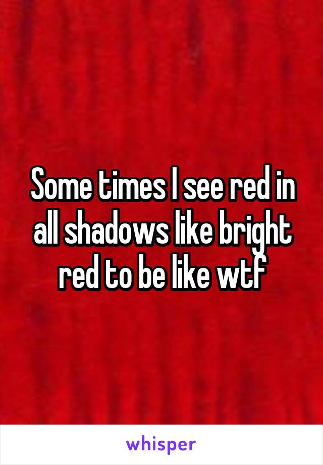 Some times I see red in all shadows like bright red to be like wtf