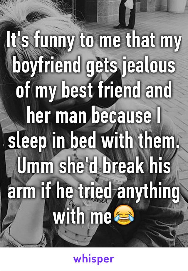 It's funny to me that my boyfriend gets jealous of my best friend and her man because I sleep in bed with them. Umm she'd break his arm if he tried anything with me😂