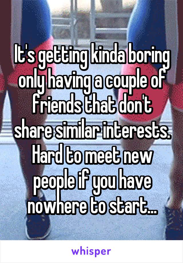 It's getting kinda boring only having a couple of friends that don't share similar interests. Hard to meet new people if you have nowhere to start...