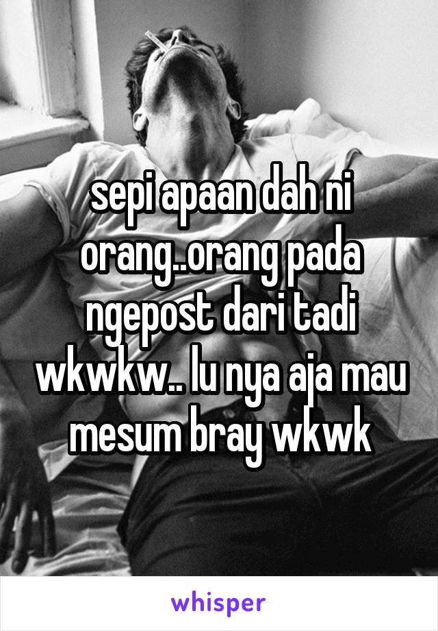 sepi apaan dah ni orang..orang pada ngepost dari tadi wkwkw.. lu nya aja mau mesum bray wkwk