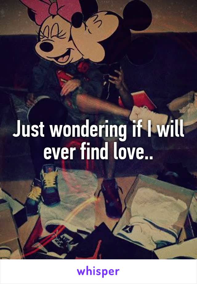 Just wondering if I will ever find love..