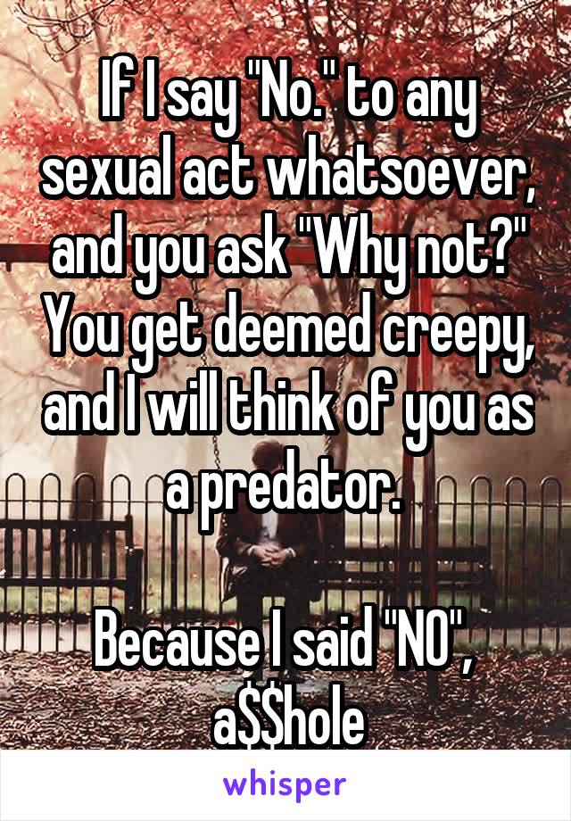 If I say "No." to any sexual act whatsoever, and you ask "Why not?" You get deemed creepy, and I will think of you as a predator. 

Because I said "NO", 
a$$hole