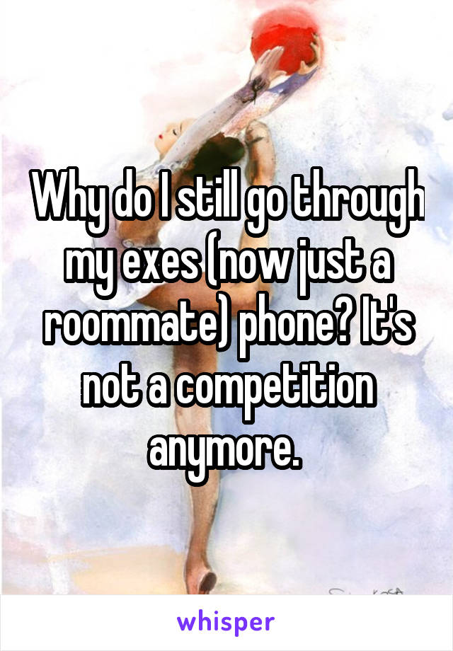 Why do I still go through my exes (now just a roommate) phone? It's not a competition anymore. 