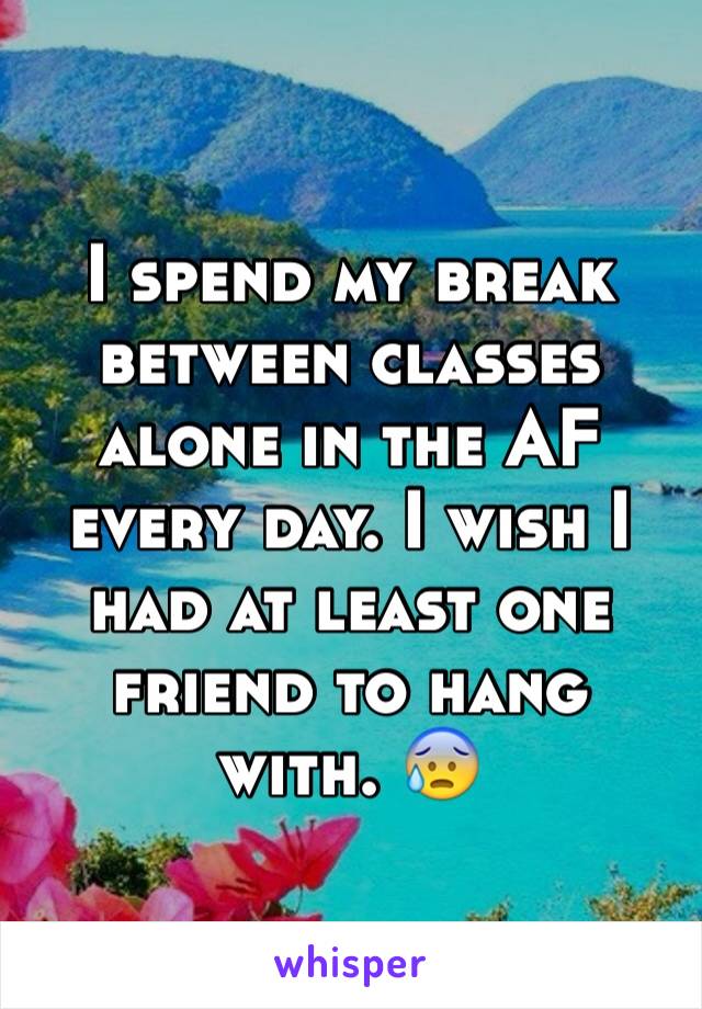 I spend my break between classes alone in the AF every day. I wish I had at least one friend to hang with. 😰