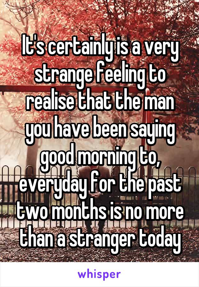 It's certainly is a very strange feeling to realise that the man you have been saying good morning to, everyday for the past two months is no more than a stranger today