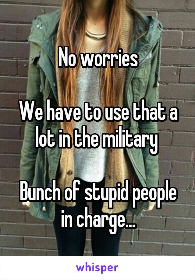 No worries

We have to use that a lot in the military 

Bunch of stupid people in charge...