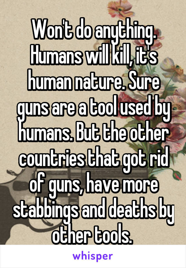 Won't do anything. Humans will kill, it's human nature. Sure guns are a tool used by humans. But the other countries that got rid of guns, have more stabbings and deaths by other tools. 