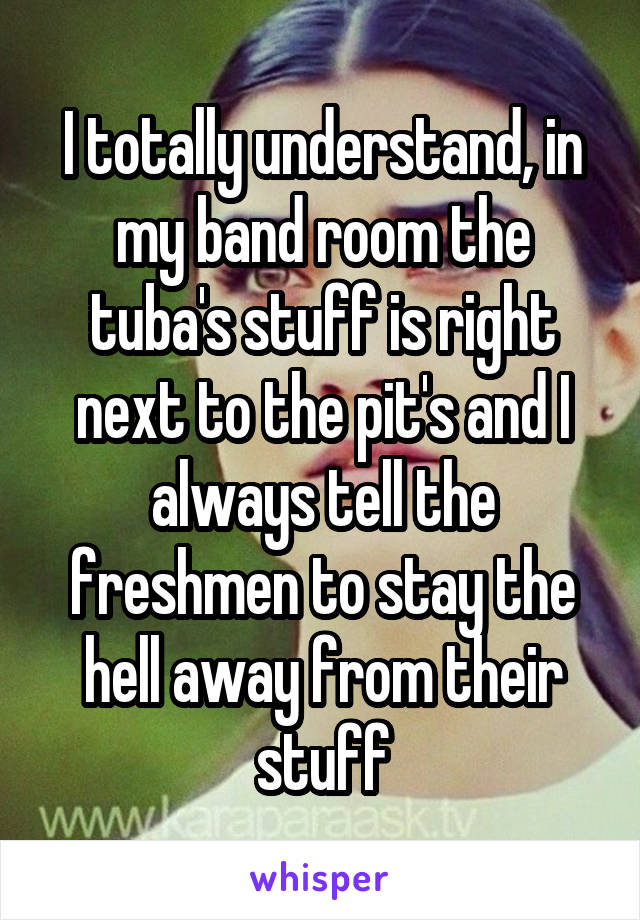 I totally understand, in my band room the tuba's stuff is right next to the pit's and I always tell the freshmen to stay the hell away from their stuff