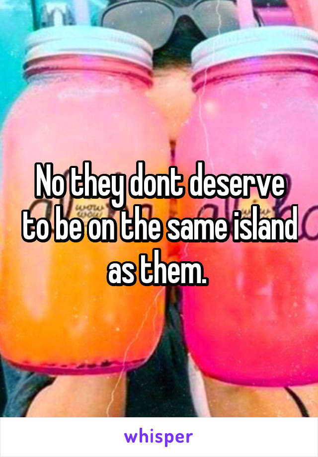 No they dont deserve to be on the same island as them. 