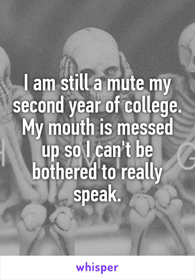 I am still a mute my second year of college. My mouth is messed up so I can't be bothered to really speak.