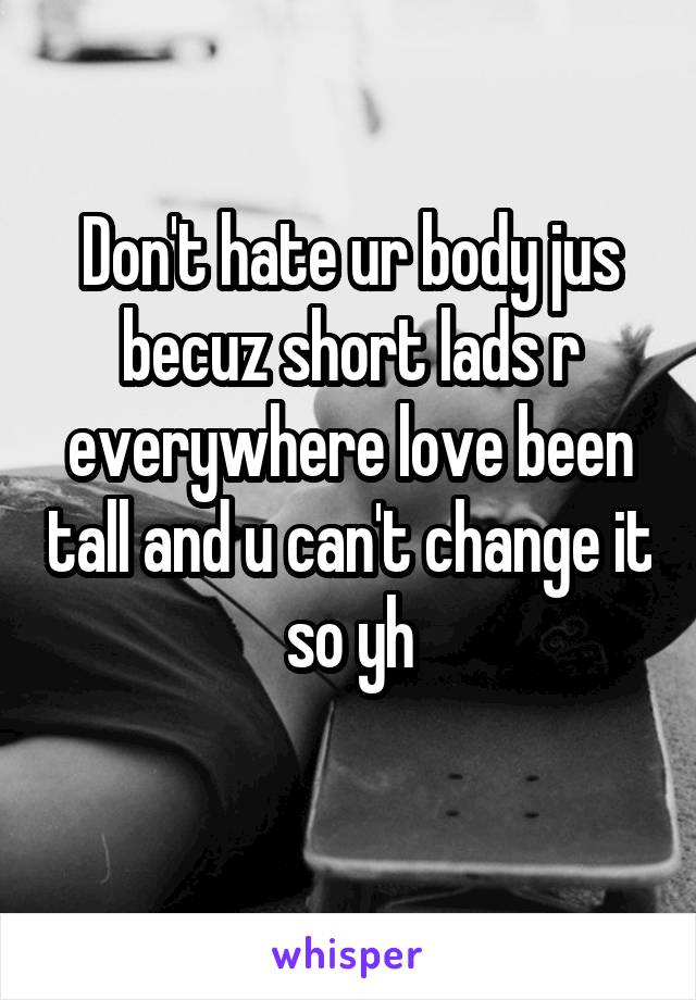 Don't hate ur body jus becuz short lads r everywhere love been tall and u can't change it so yh
