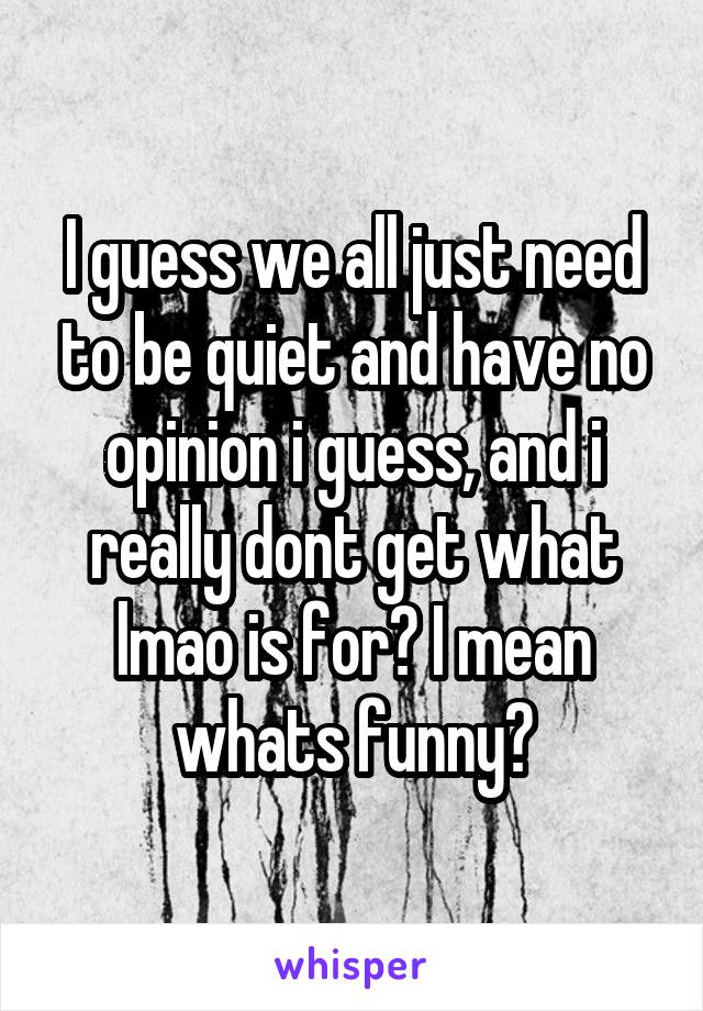 I guess we all just need to be quiet and have no opinion i guess, and i really dont get what lmao is for? I mean whats funny?