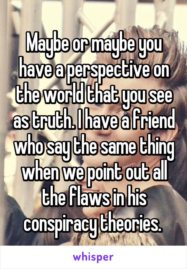 Maybe or maybe you have a perspective on the world that you see as truth. I have a friend who say the same thing when we point out all the flaws in his conspiracy theories. 