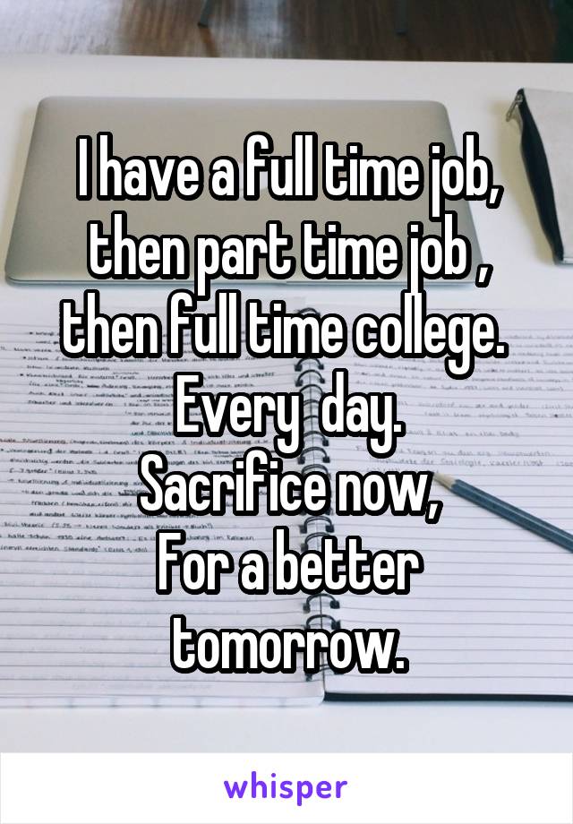 I have a full time job, then part time job , then full time college. 
Every  day.
Sacrifice now,
For a better tomorrow.