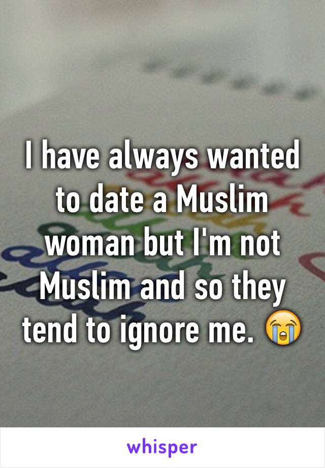 I have always wanted to date a Muslim woman but I'm not Muslim and so they tend to ignore me. 😭