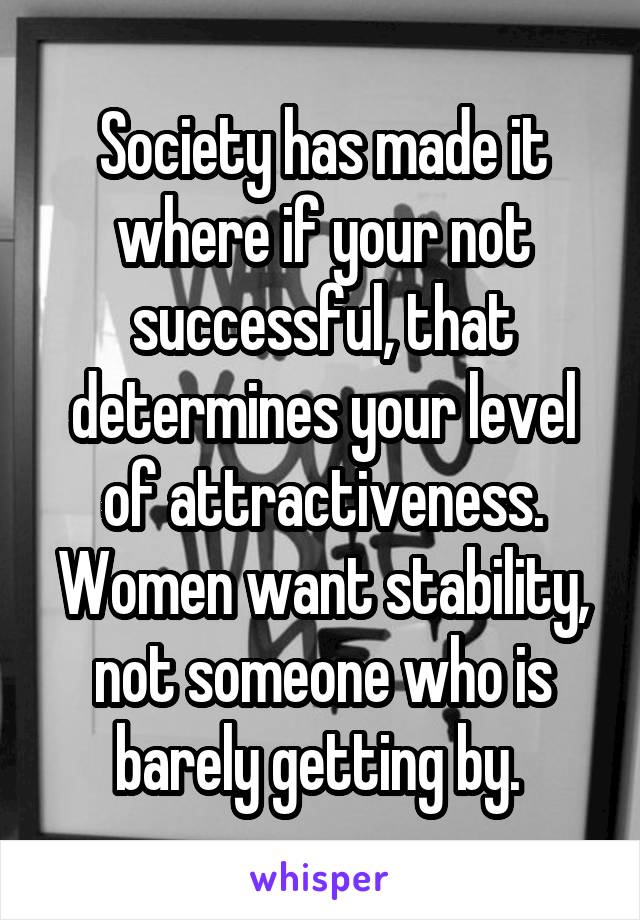 Society has made it where if your not successful, that determines your level of attractiveness. Women want stability, not someone who is barely getting by. 