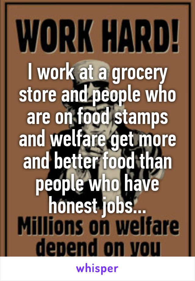 I work at a grocery store and people who are on food stamps and welfare get more and better food than people who have honest jobs...