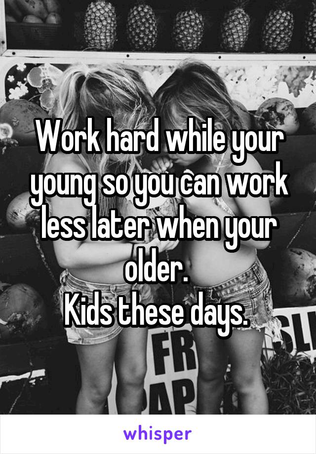 Work hard while your young so you can work less later when your older. 
Kids these days. 