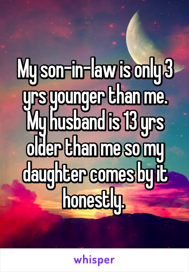 My son-in-law is only 3 yrs younger than me. My husband is 13 yrs older than me so my daughter comes by it honestly. 