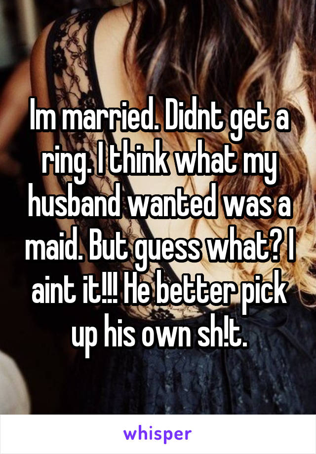 Im married. Didnt get a ring. I think what my husband wanted was a maid. But guess what? I aint it!!! He better pick up his own sh!t.