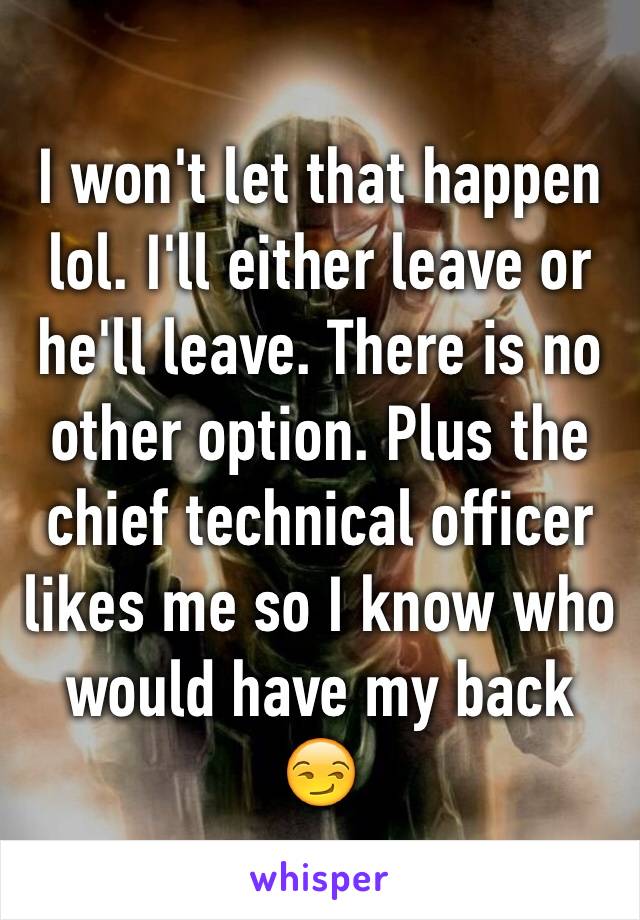 I won't let that happen lol. I'll either leave or he'll leave. There is no other option. Plus the chief technical officer likes me so I know who would have my back 😏