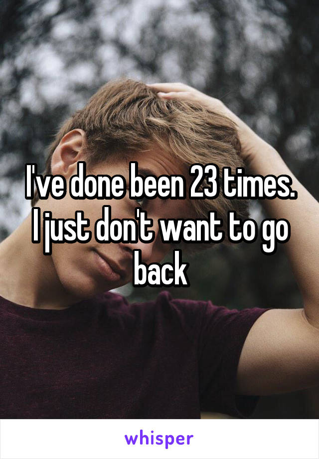 I've done been 23 times. I just don't want to go back