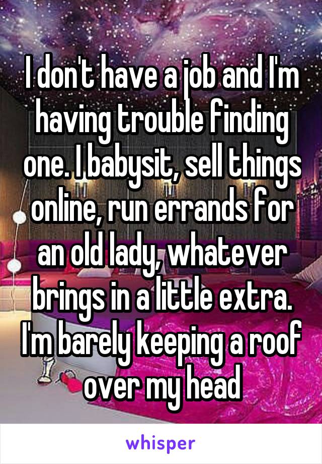 I don't have a job and I'm having trouble finding one. I babysit, sell things online, run errands for an old lady, whatever brings in a little extra. I'm barely keeping a roof over my head