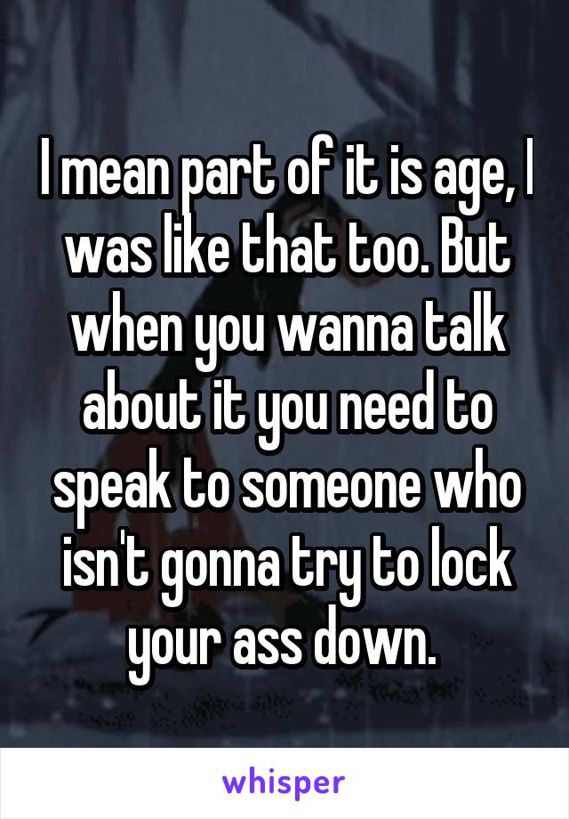 I mean part of it is age, I was like that too. But when you wanna talk about it you need to speak to someone who isn't gonna try to lock your ass down. 