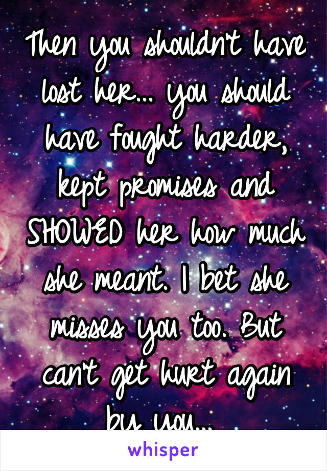 Then you shouldn't have lost her... you should have fought harder, kept promises and SHOWED her how much she meant. I bet she misses you too. But can't get hurt again by you... 