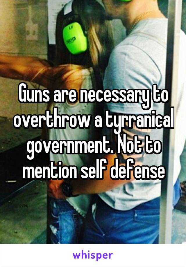 Guns are necessary to overthrow a tyrranical government. Not to mention self defense