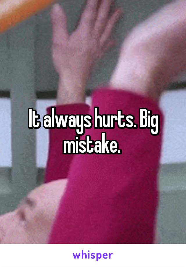 It always hurts. Big mistake. 