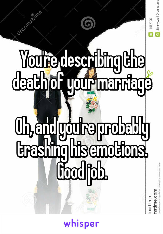 You're describing the death of your marriage

Oh, and you're probably trashing his emotions. Good job.