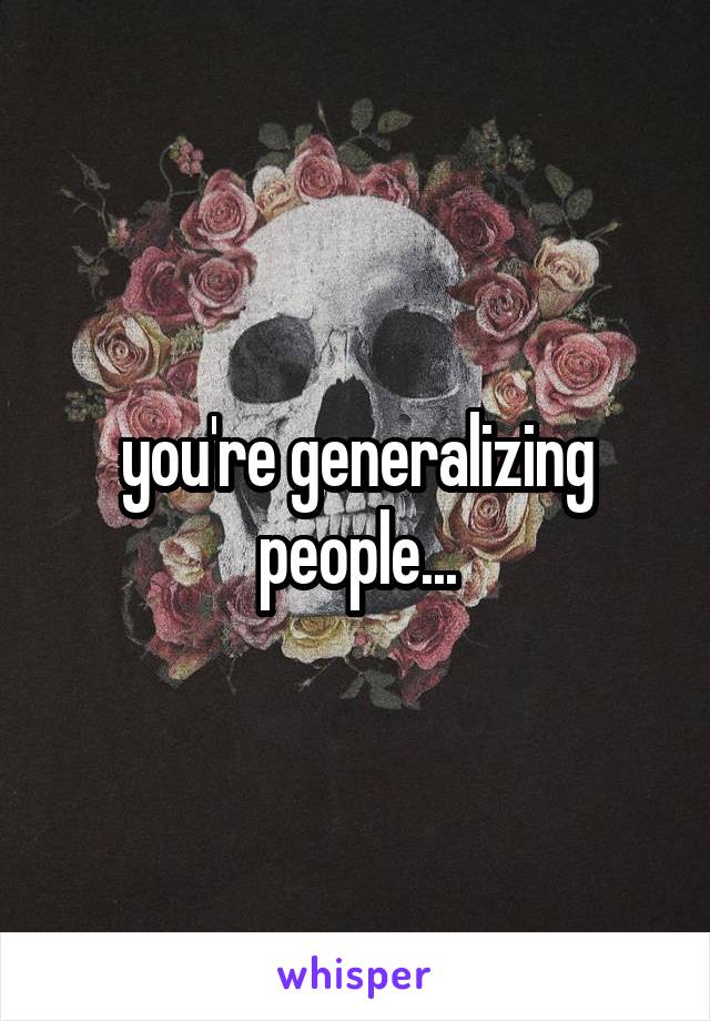 you're generalizing people...