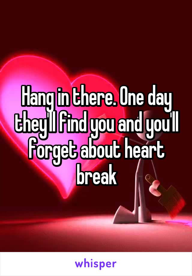 Hang in there. One day they'll find you and you'll forget about heart break