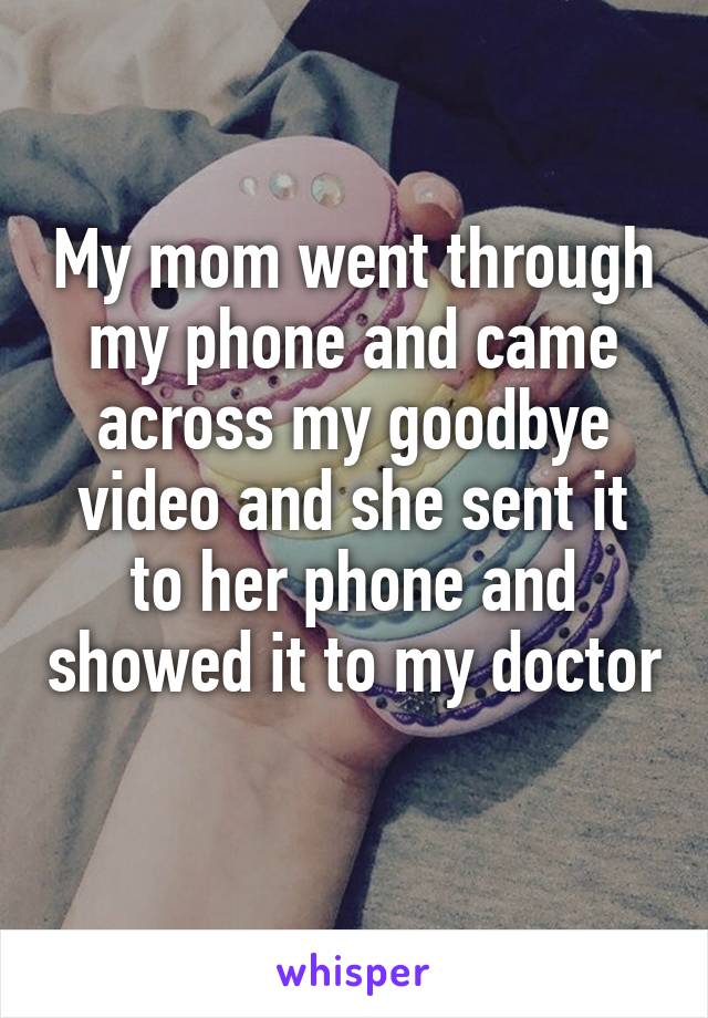 My mom went through my phone and came across my goodbye video and she sent it to her phone and showed it to my doctor 