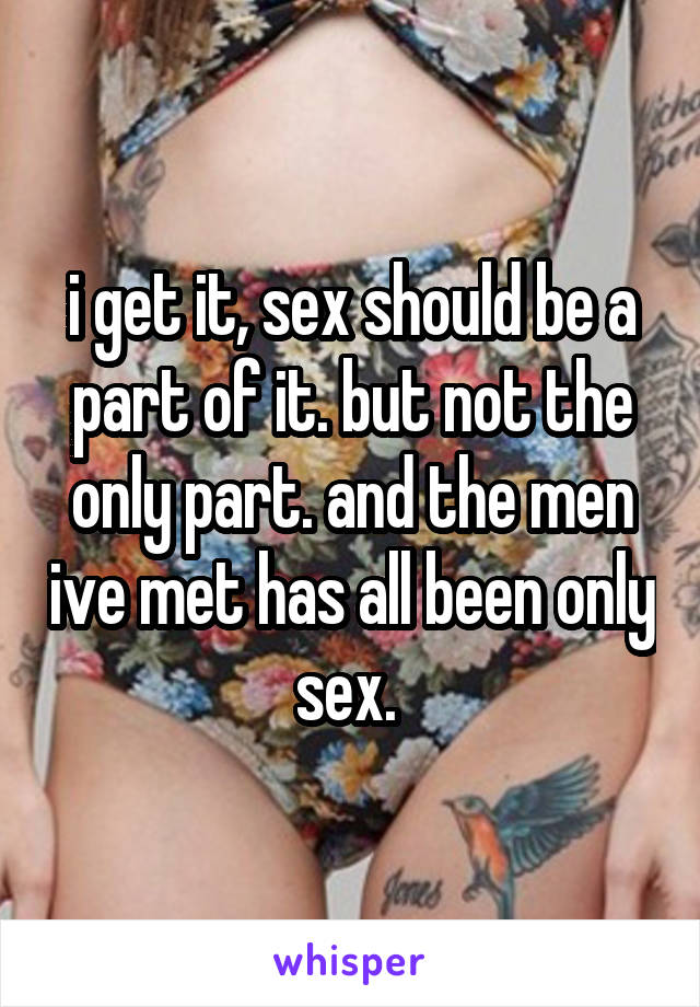 i get it, sex should be a part of it. but not the only part. and the men ive met has all been only sex. 