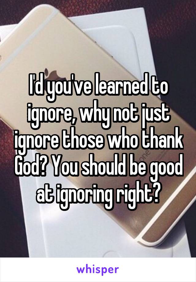 I'd you've learned to ignore, why not just ignore those who thank God? You should be good at ignoring right?