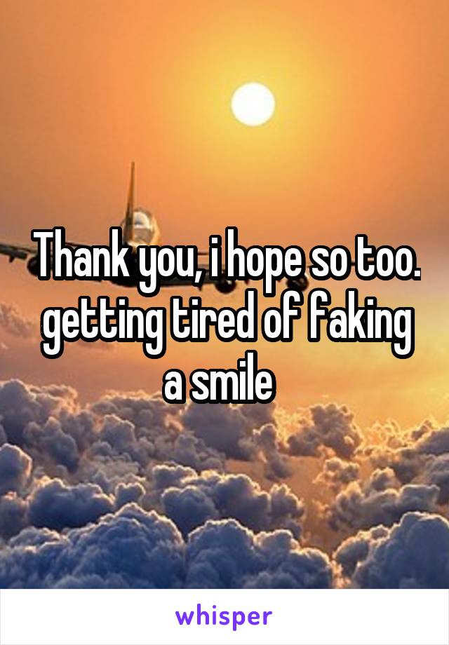 Thank you, i hope so too. getting tired of faking a smile  