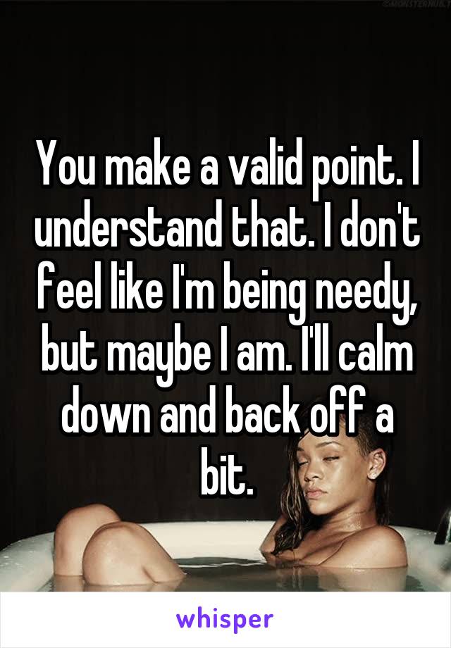 You make a valid point. I understand that. I don't feel like I'm being needy, but maybe I am. I'll calm down and back off a bit.