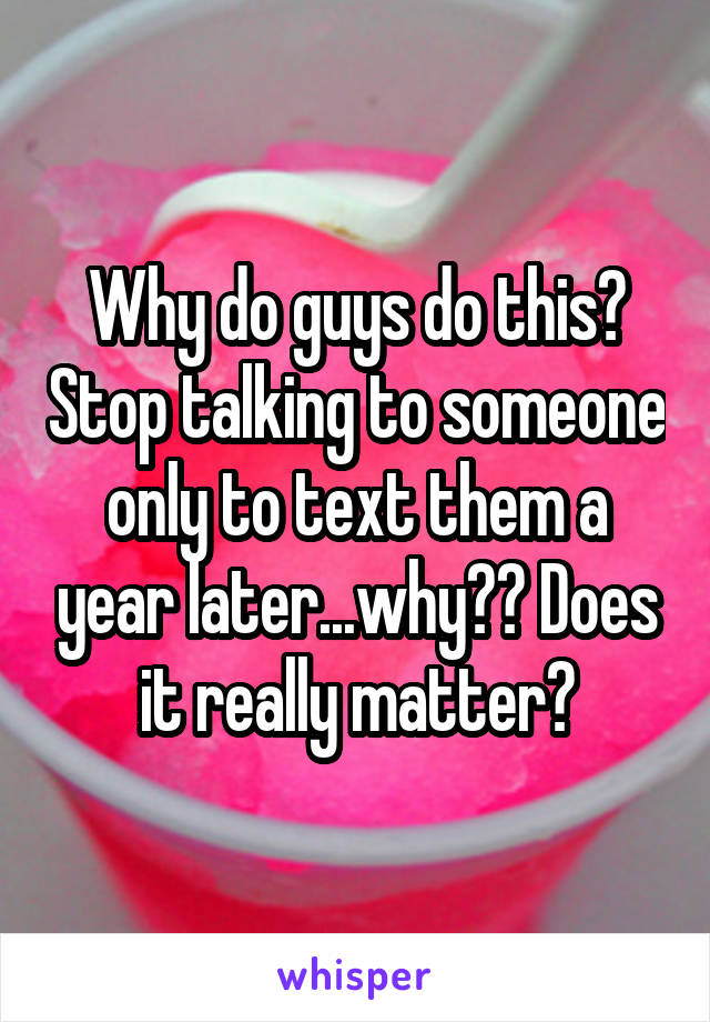 Why do guys do this? Stop talking to someone only to text them a year later...why?? Does it really matter?