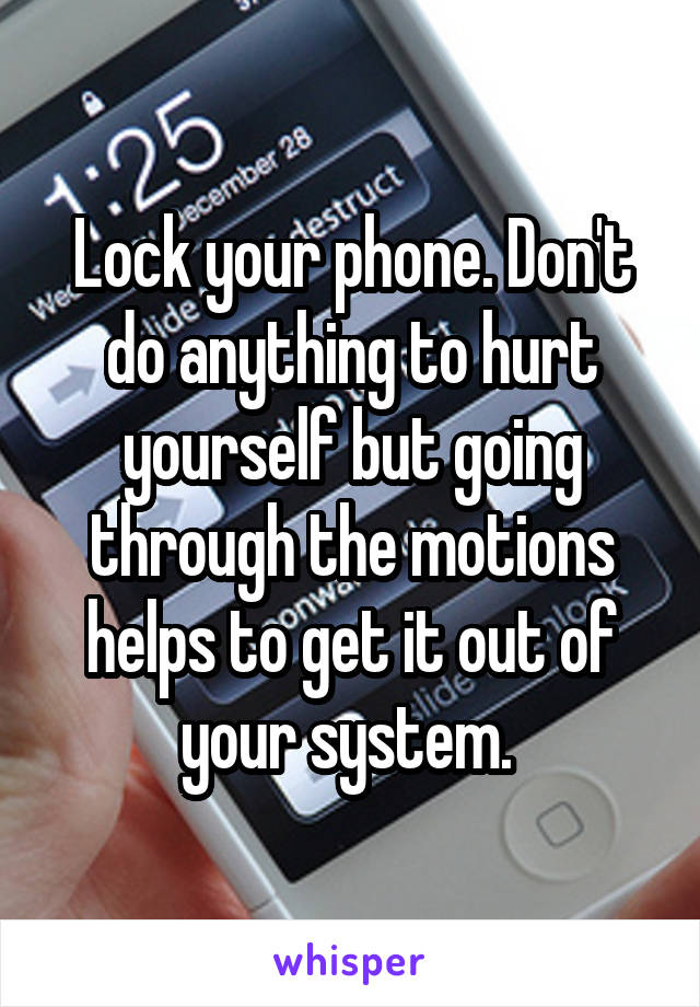 Lock your phone. Don't do anything to hurt yourself but going through the motions helps to get it out of your system. 